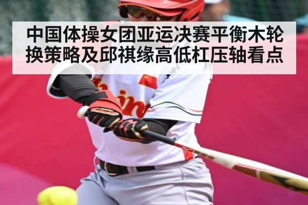 中国体操女团亚运决赛平衡木轮换策略及邱祺缘高低杠压轴看点(kaiyun)